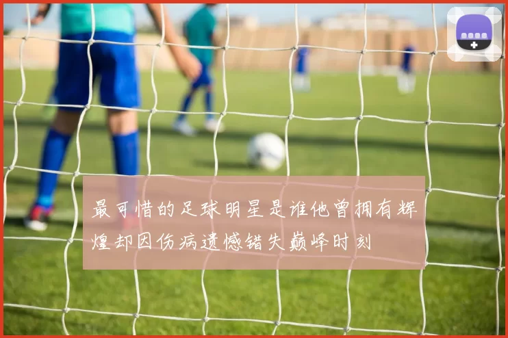 最可惜的足球明星是谁他曾拥有辉煌却因伤病遗憾错失巅峰时刻