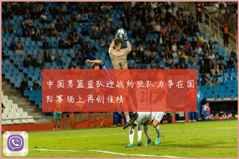 中国男篮蓝队迎战约旦队力争在国际赛场上再创佳绩