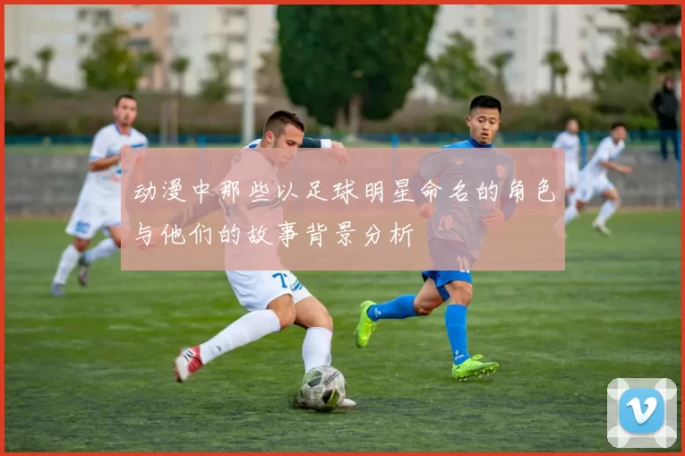 动漫中那些以足球明星命名的角色与他们的故事背景分析