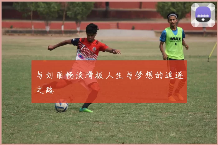 与刘丽畅谈滑板人生与梦想的追逐之路