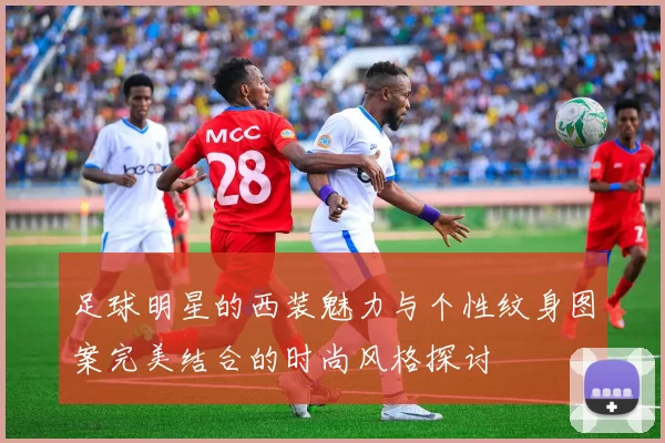 足球明星的西装魅力与个性纹身图案完美结合的时尚风格探讨