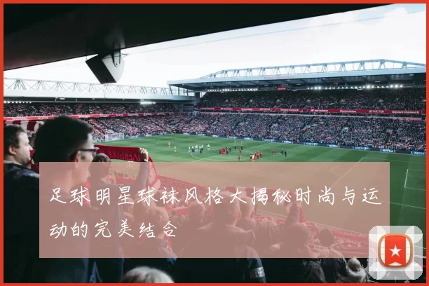 足球明星球袜风格大揭秘时尚与运动的完美结合
